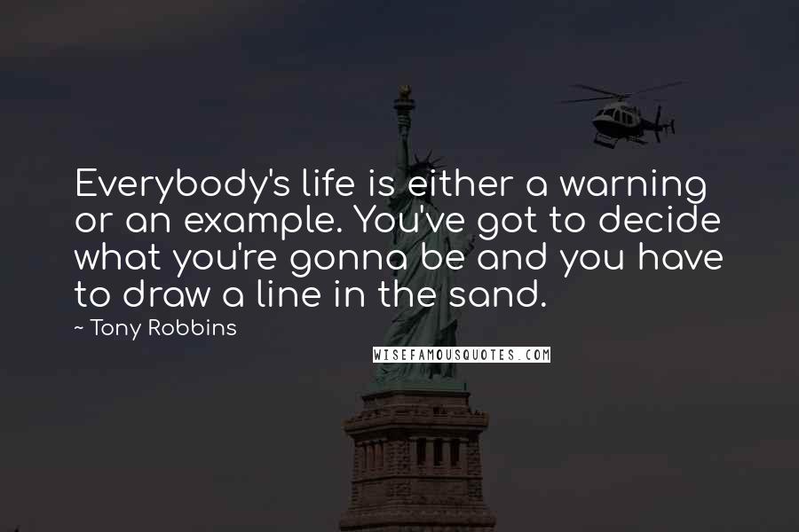 Tony Robbins Quotes: Everybody's life is either a warning or an example. You've got to decide what you're gonna be and you have to draw a line in the sand.
