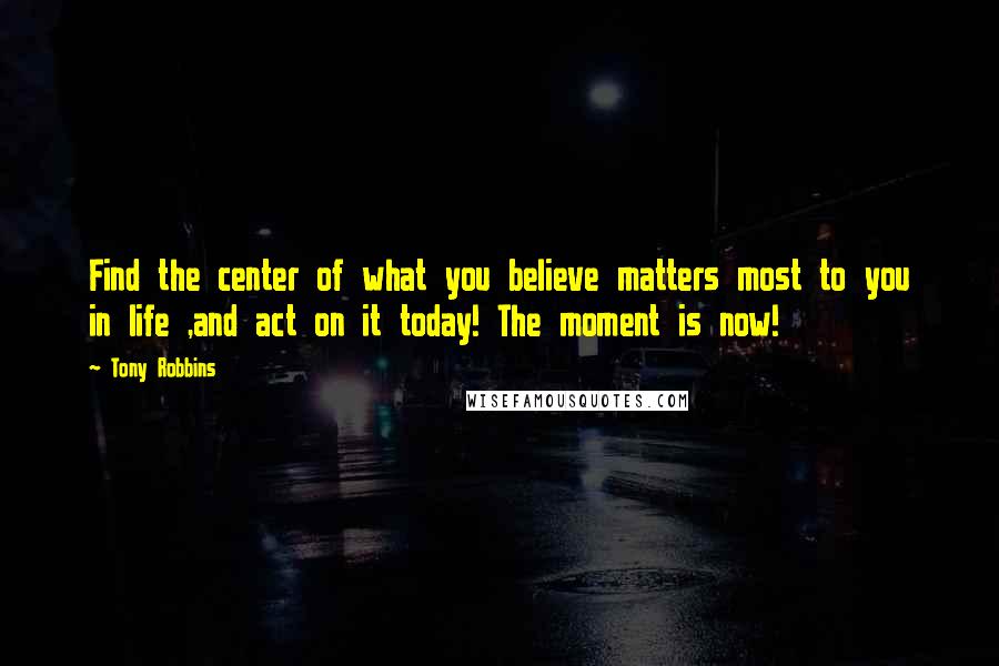 Tony Robbins Quotes: Find the center of what you believe matters most to you in life ,and act on it today! The moment is now!