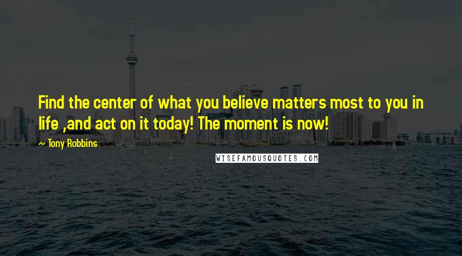 Tony Robbins Quotes: Find the center of what you believe matters most to you in life ,and act on it today! The moment is now!