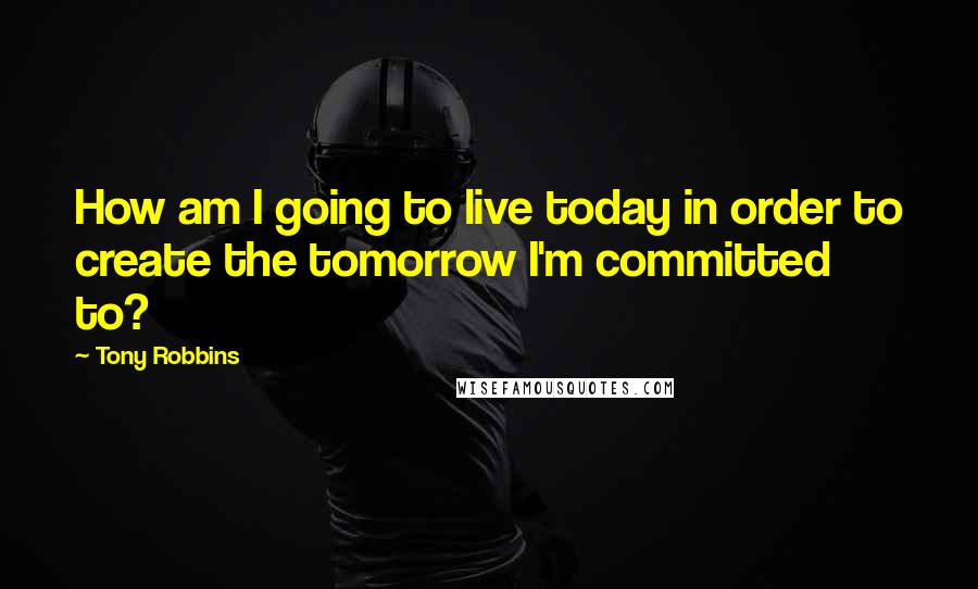 Tony Robbins Quotes: How am I going to live today in order to create the tomorrow I'm committed to?