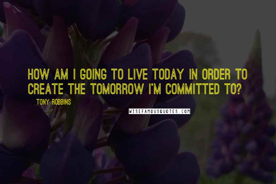 Tony Robbins Quotes: How am I going to live today in order to create the tomorrow I'm committed to?