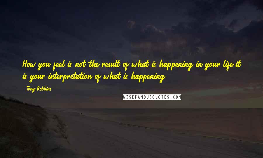 Tony Robbins Quotes: How you feel is not the result of what is happening in your life-it is your interpretation of what is happening.