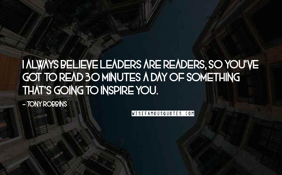 Tony Robbins Quotes: I always believe leaders are readers, so you've got to read 30 minutes a day of something that's going to inspire you.
