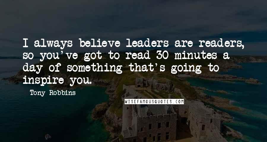 Tony Robbins Quotes: I always believe leaders are readers, so you've got to read 30 minutes a day of something that's going to inspire you.