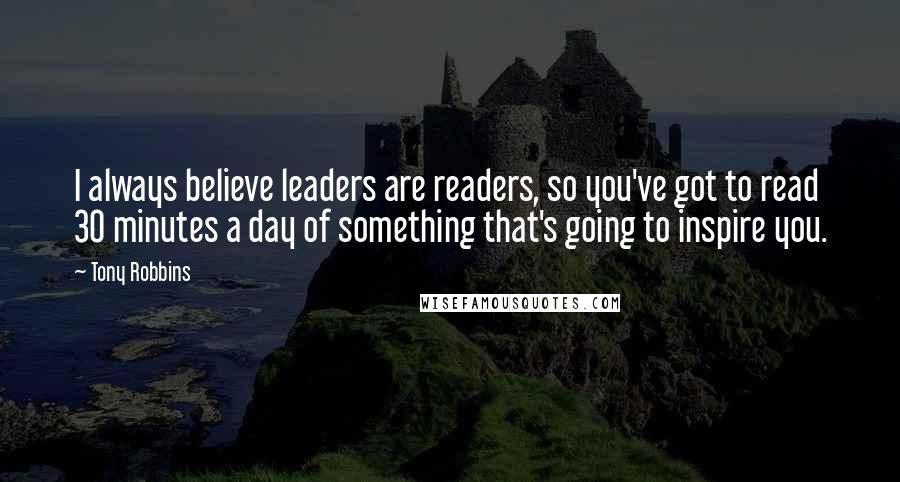 Tony Robbins Quotes: I always believe leaders are readers, so you've got to read 30 minutes a day of something that's going to inspire you.