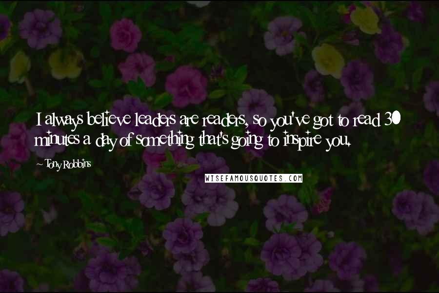 Tony Robbins Quotes: I always believe leaders are readers, so you've got to read 30 minutes a day of something that's going to inspire you.