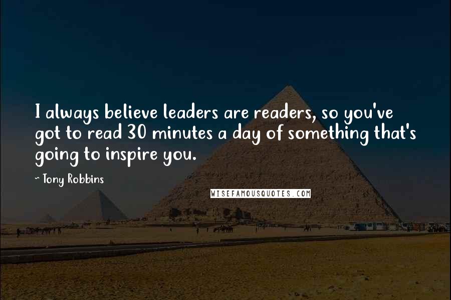 Tony Robbins Quotes: I always believe leaders are readers, so you've got to read 30 minutes a day of something that's going to inspire you.