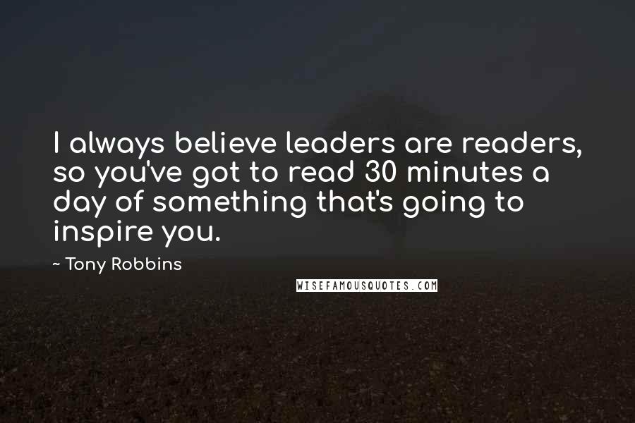 Tony Robbins Quotes: I always believe leaders are readers, so you've got to read 30 minutes a day of something that's going to inspire you.