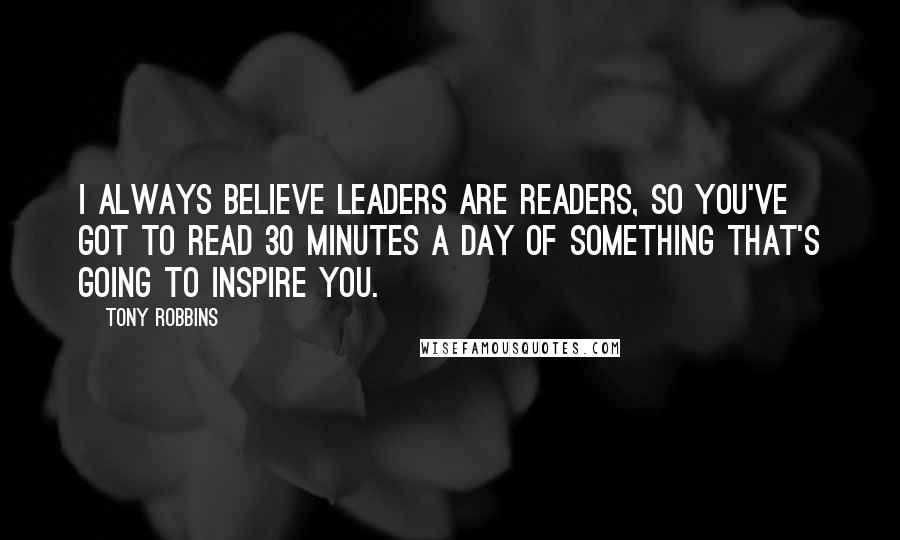 Tony Robbins Quotes: I always believe leaders are readers, so you've got to read 30 minutes a day of something that's going to inspire you.