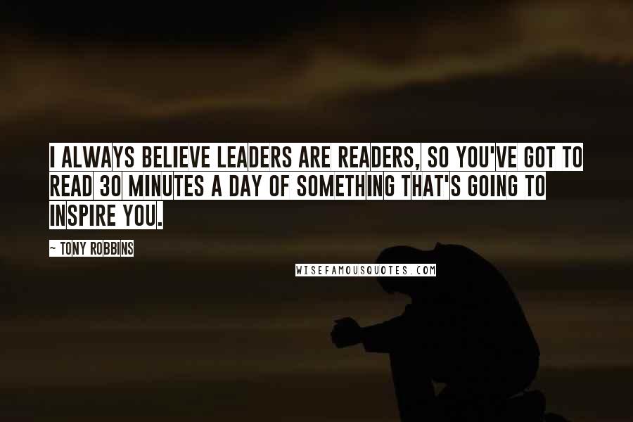 Tony Robbins Quotes: I always believe leaders are readers, so you've got to read 30 minutes a day of something that's going to inspire you.