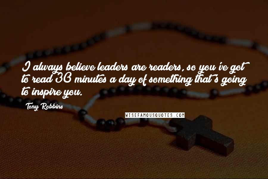 Tony Robbins Quotes: I always believe leaders are readers, so you've got to read 30 minutes a day of something that's going to inspire you.