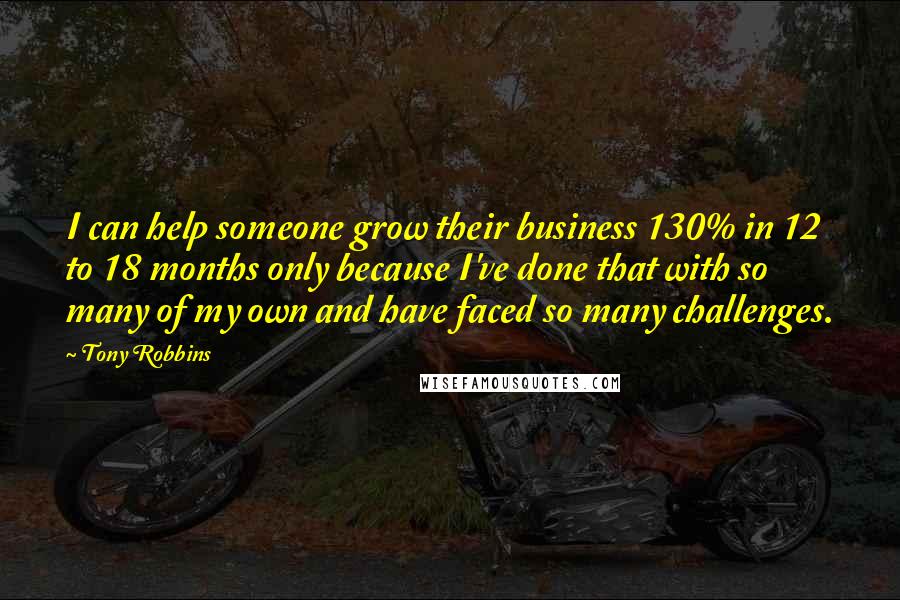 Tony Robbins Quotes: I can help someone grow their business 130% in 12 to 18 months only because I've done that with so many of my own and have faced so many challenges.