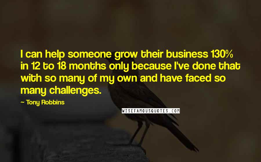 Tony Robbins Quotes: I can help someone grow their business 130% in 12 to 18 months only because I've done that with so many of my own and have faced so many challenges.