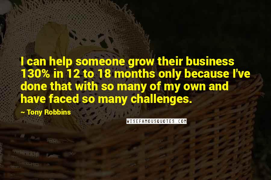 Tony Robbins Quotes: I can help someone grow their business 130% in 12 to 18 months only because I've done that with so many of my own and have faced so many challenges.