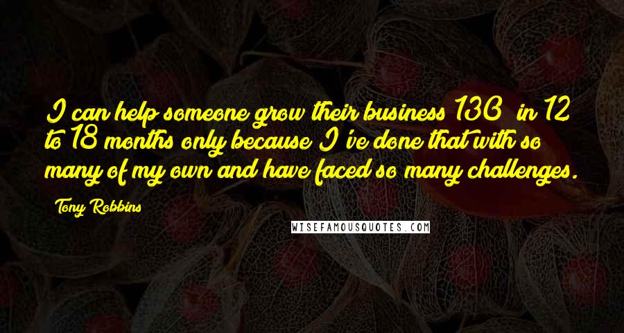 Tony Robbins Quotes: I can help someone grow their business 130% in 12 to 18 months only because I've done that with so many of my own and have faced so many challenges.