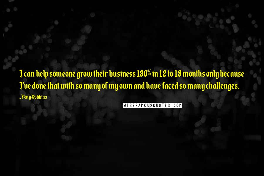 Tony Robbins Quotes: I can help someone grow their business 130% in 12 to 18 months only because I've done that with so many of my own and have faced so many challenges.