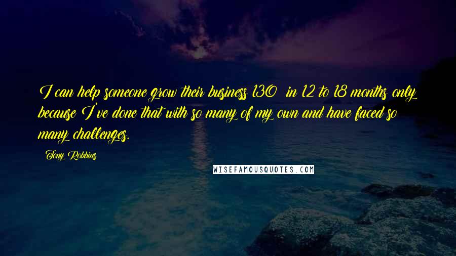 Tony Robbins Quotes: I can help someone grow their business 130% in 12 to 18 months only because I've done that with so many of my own and have faced so many challenges.