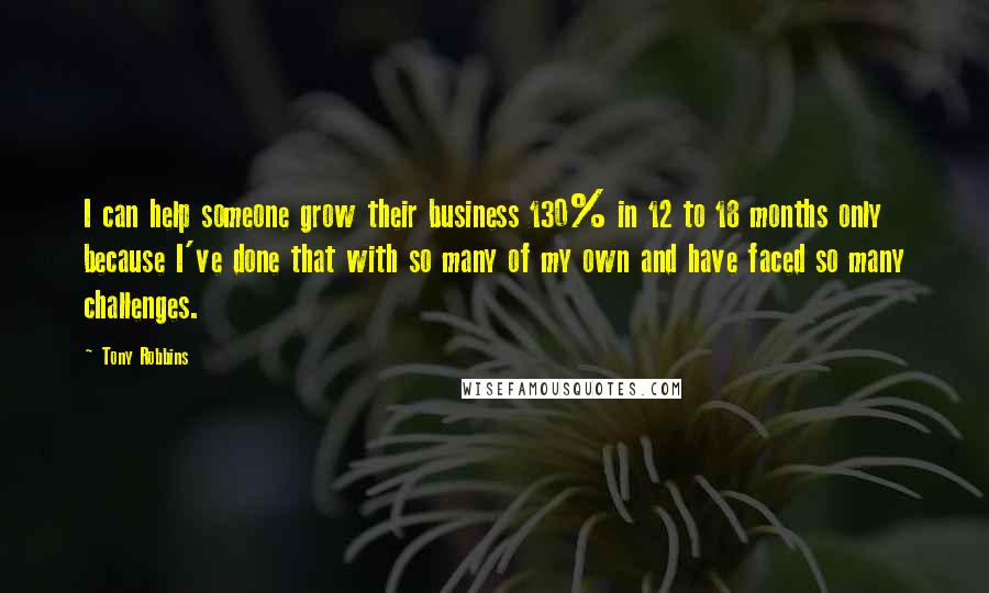 Tony Robbins Quotes: I can help someone grow their business 130% in 12 to 18 months only because I've done that with so many of my own and have faced so many challenges.