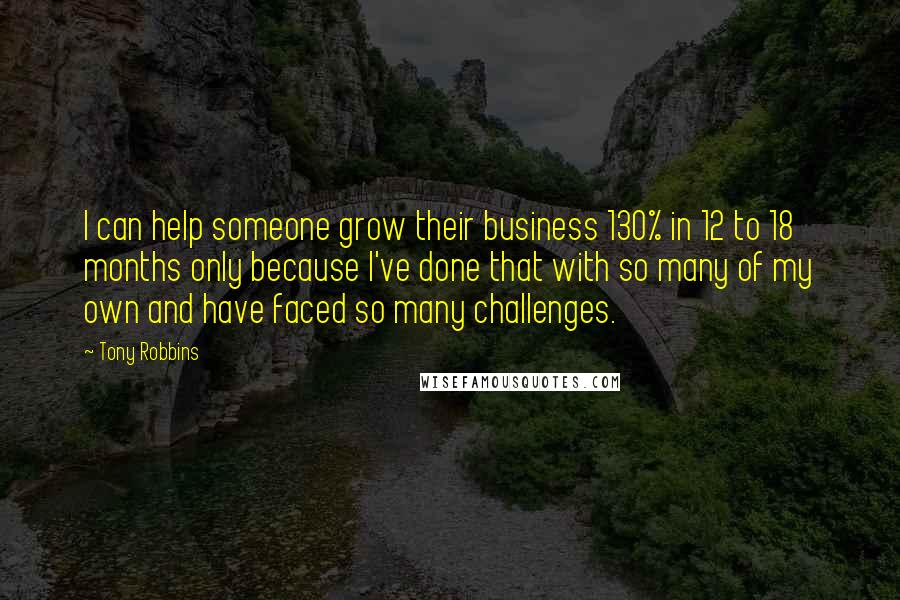 Tony Robbins Quotes: I can help someone grow their business 130% in 12 to 18 months only because I've done that with so many of my own and have faced so many challenges.