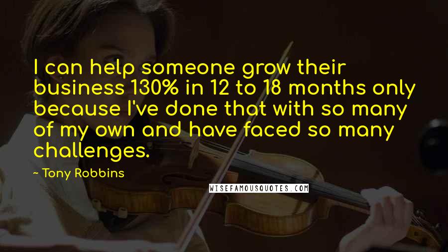 Tony Robbins Quotes: I can help someone grow their business 130% in 12 to 18 months only because I've done that with so many of my own and have faced so many challenges.