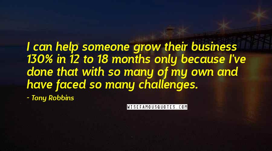 Tony Robbins Quotes: I can help someone grow their business 130% in 12 to 18 months only because I've done that with so many of my own and have faced so many challenges.