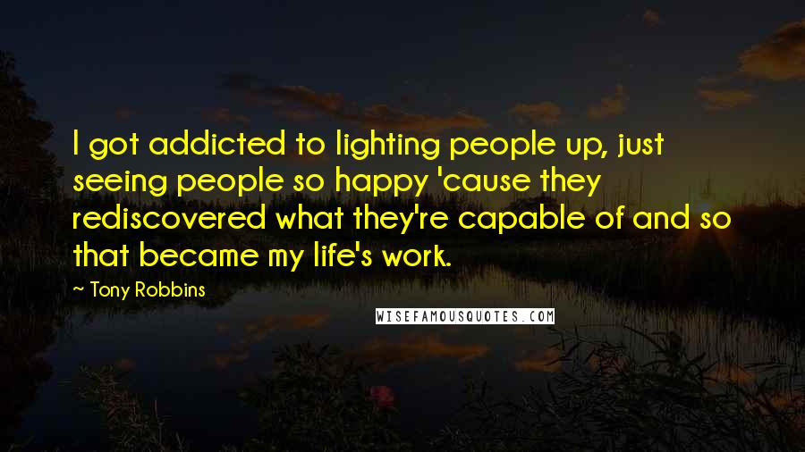 Tony Robbins Quotes: I got addicted to lighting people up, just seeing people so happy 'cause they rediscovered what they're capable of and so that became my life's work.