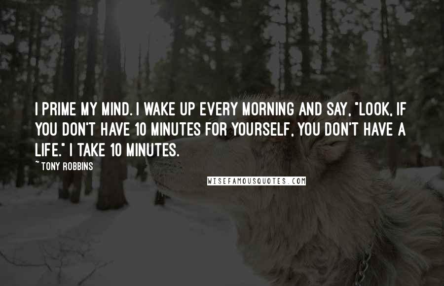 Tony Robbins Quotes: I prime my mind. I wake up every morning and say, "Look, if you don't have 10 minutes for yourself, you don't have a life." I take 10 minutes.