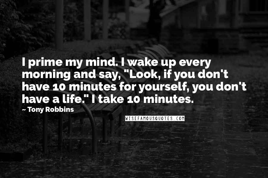 Tony Robbins Quotes: I prime my mind. I wake up every morning and say, "Look, if you don't have 10 minutes for yourself, you don't have a life." I take 10 minutes.