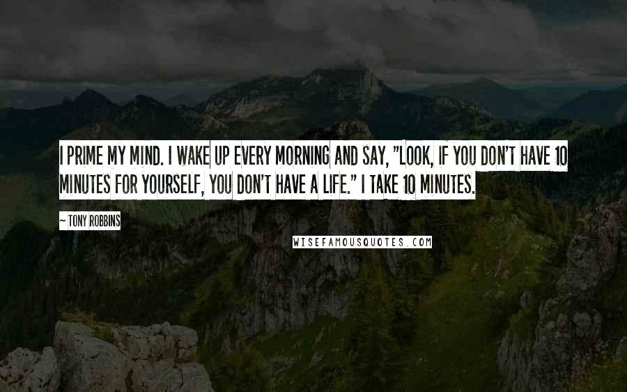 Tony Robbins Quotes: I prime my mind. I wake up every morning and say, "Look, if you don't have 10 minutes for yourself, you don't have a life." I take 10 minutes.
