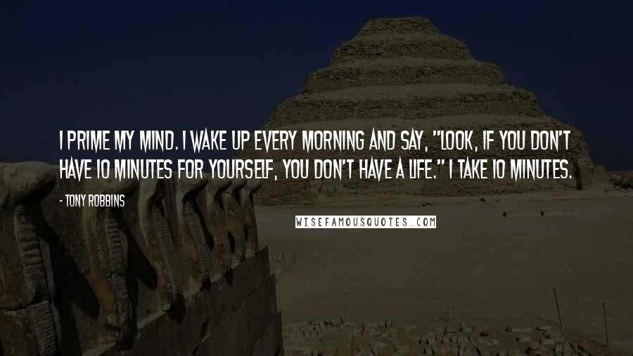 Tony Robbins Quotes: I prime my mind. I wake up every morning and say, "Look, if you don't have 10 minutes for yourself, you don't have a life." I take 10 minutes.