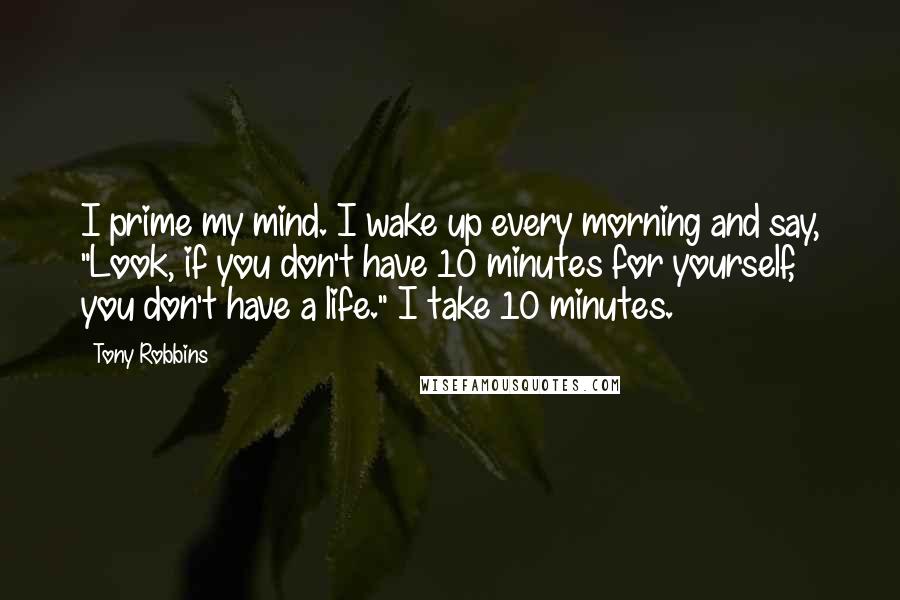 Tony Robbins Quotes: I prime my mind. I wake up every morning and say, "Look, if you don't have 10 minutes for yourself, you don't have a life." I take 10 minutes.