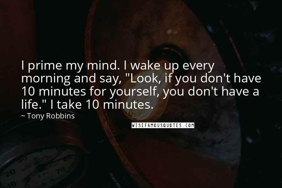 Tony Robbins Quotes: I prime my mind. I wake up every morning and say, "Look, if you don't have 10 minutes for yourself, you don't have a life." I take 10 minutes.