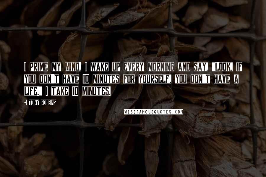 Tony Robbins Quotes: I prime my mind. I wake up every morning and say, "Look, if you don't have 10 minutes for yourself, you don't have a life." I take 10 minutes.