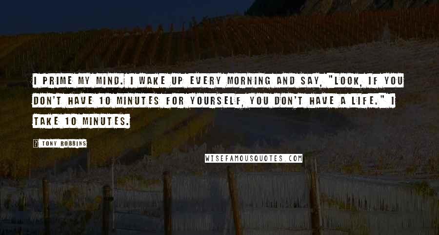 Tony Robbins Quotes: I prime my mind. I wake up every morning and say, "Look, if you don't have 10 minutes for yourself, you don't have a life." I take 10 minutes.