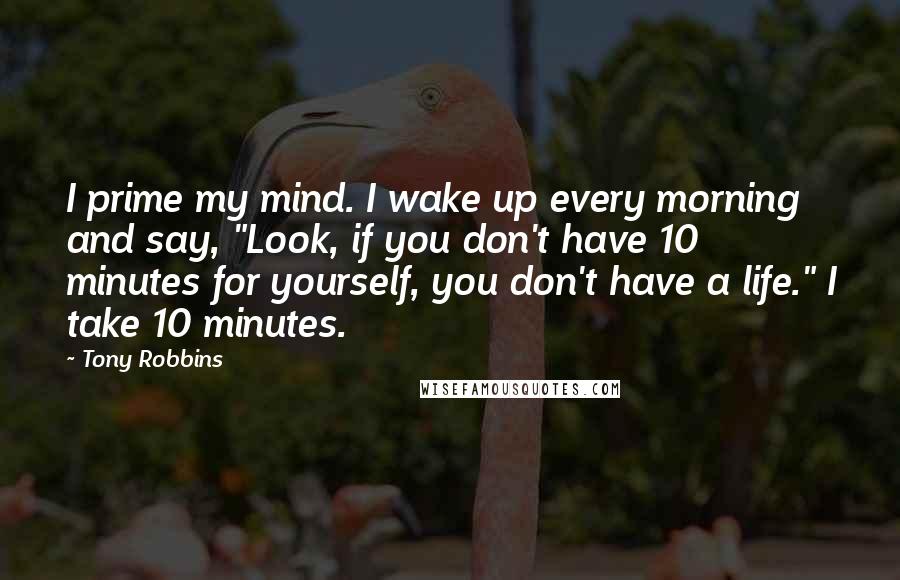 Tony Robbins Quotes: I prime my mind. I wake up every morning and say, "Look, if you don't have 10 minutes for yourself, you don't have a life." I take 10 minutes.