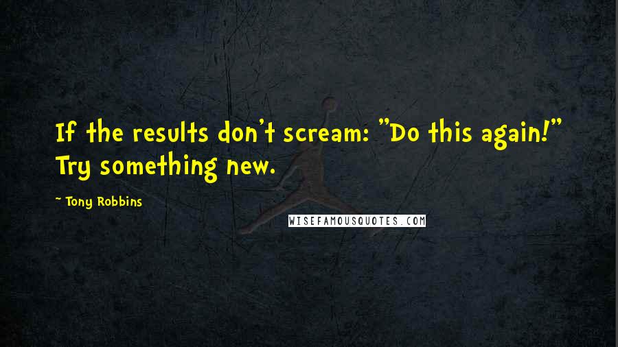 Tony Robbins Quotes: If the results don't scream: "Do this again!" Try something new.