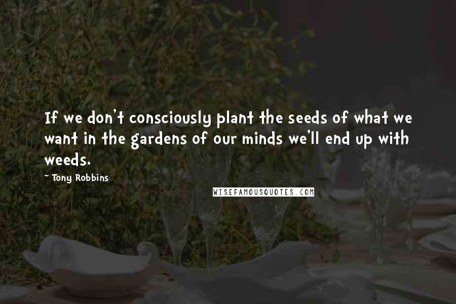 Tony Robbins Quotes: If we don't consciously plant the seeds of what we want in the gardens of our minds we'll end up with weeds.