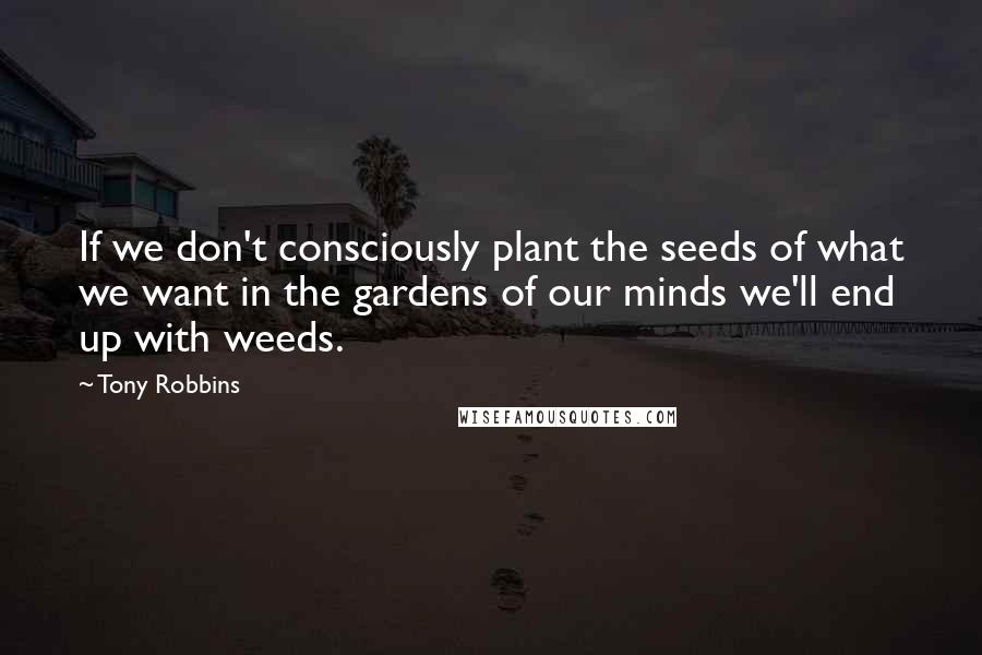 Tony Robbins Quotes: If we don't consciously plant the seeds of what we want in the gardens of our minds we'll end up with weeds.