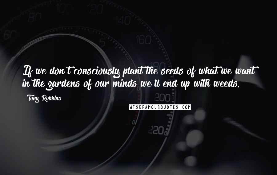 Tony Robbins Quotes: If we don't consciously plant the seeds of what we want in the gardens of our minds we'll end up with weeds.