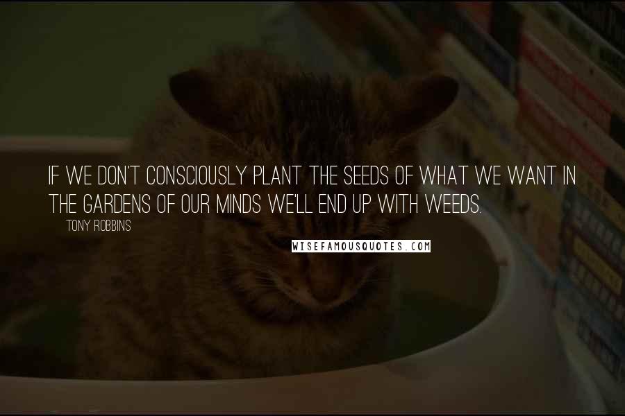 Tony Robbins Quotes: If we don't consciously plant the seeds of what we want in the gardens of our minds we'll end up with weeds.