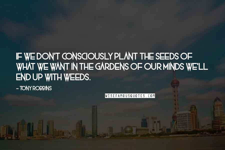 Tony Robbins Quotes: If we don't consciously plant the seeds of what we want in the gardens of our minds we'll end up with weeds.