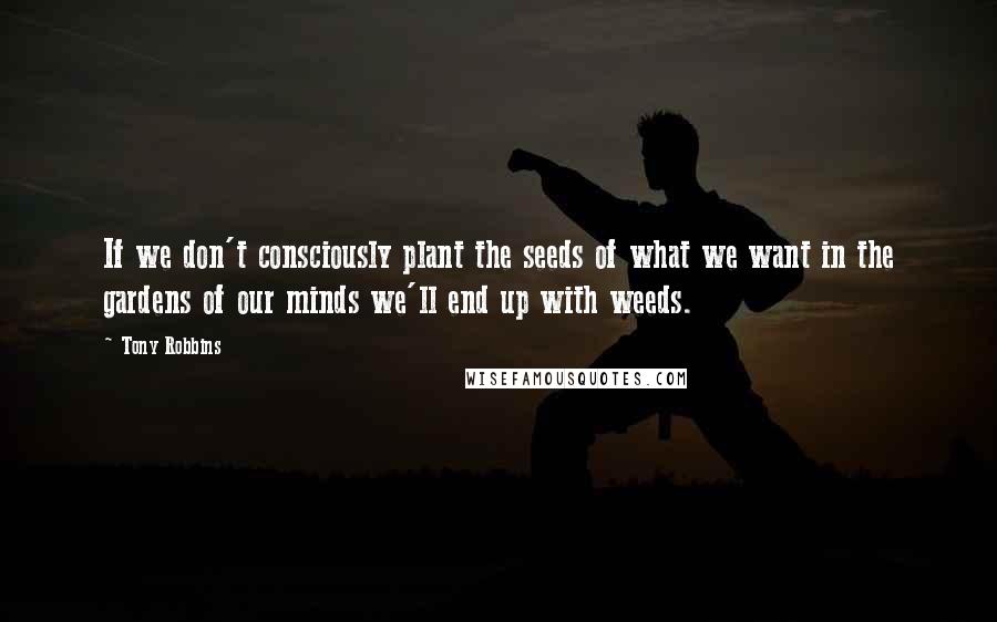 Tony Robbins Quotes: If we don't consciously plant the seeds of what we want in the gardens of our minds we'll end up with weeds.