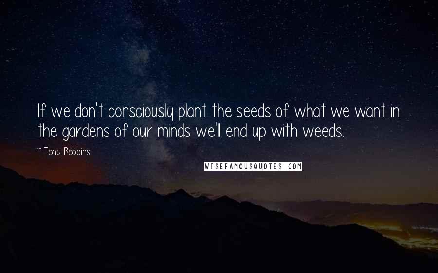 Tony Robbins Quotes: If we don't consciously plant the seeds of what we want in the gardens of our minds we'll end up with weeds.