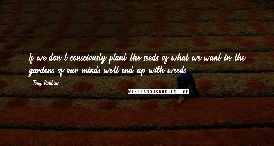 Tony Robbins Quotes: If we don't consciously plant the seeds of what we want in the gardens of our minds we'll end up with weeds.