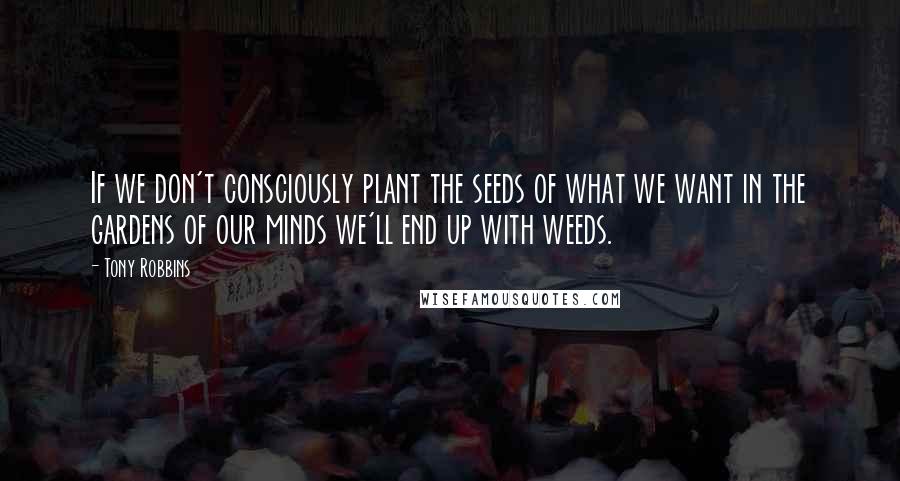 Tony Robbins Quotes: If we don't consciously plant the seeds of what we want in the gardens of our minds we'll end up with weeds.