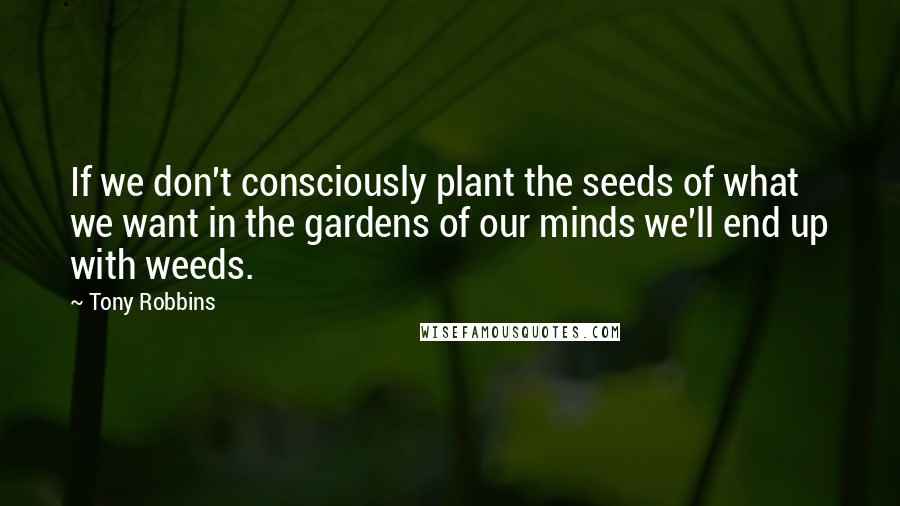 Tony Robbins Quotes: If we don't consciously plant the seeds of what we want in the gardens of our minds we'll end up with weeds.