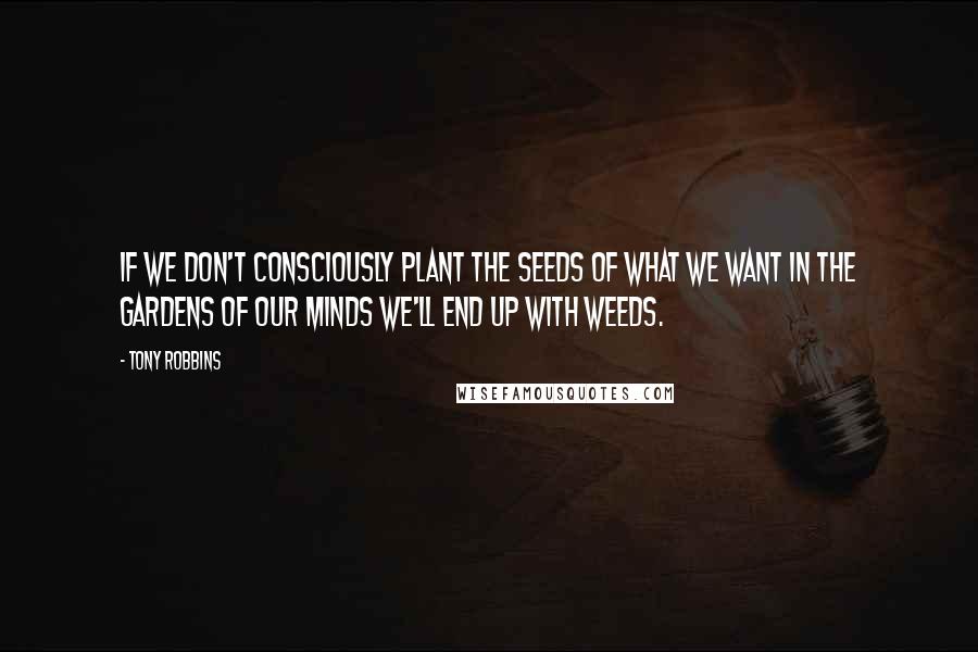 Tony Robbins Quotes: If we don't consciously plant the seeds of what we want in the gardens of our minds we'll end up with weeds.