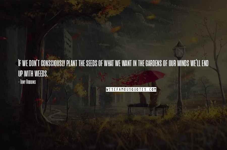 Tony Robbins Quotes: If we don't consciously plant the seeds of what we want in the gardens of our minds we'll end up with weeds.