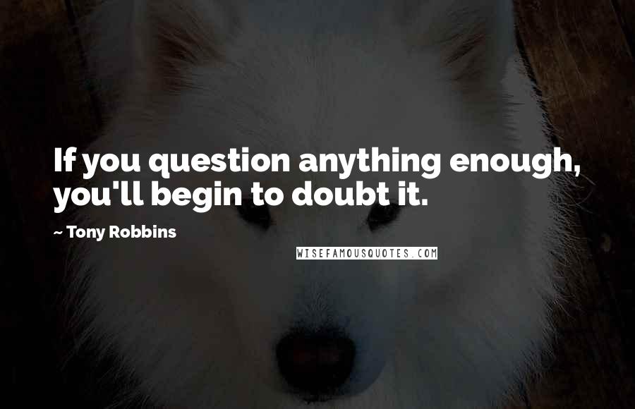 Tony Robbins Quotes: If you question anything enough, you'll begin to doubt it.