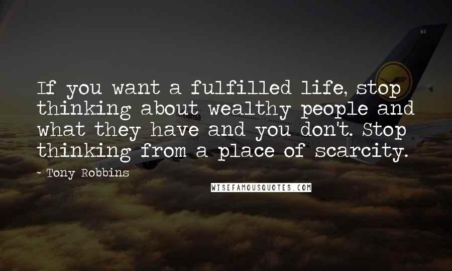 Tony Robbins Quotes: If you want a fulfilled life, stop thinking about wealthy people and what they have and you don't. Stop thinking from a place of scarcity.